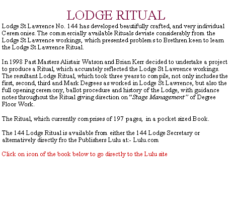 Text Box: LODGE RITUAL      Lodge St Lawrence No. 144 has developed beautifully crafted, and very individual Ceremonies. The commercially available Rituals deviate considerably from the Lodge St Lawrence workings, which presented problems to Brethren keen to learn the Lodge St Lawrence Ritual.In 1998 Past Masters Alistair Watson and Brian Kerr decided to undertake a project to produce a Ritual, which accurately reflected the Lodge St Lawrence workings. The resultant Lodge Ritual, which took three years to compile, not only includes the first, second, third and Mark Degrees as worked in Lodge St Lawrence, but also the  full opening ceremony, ballot procedure and history of the Lodge, with guidance notes throughout the Ritual giving direction on “Stage Management” of Degree Floor Work. The Ritual, which currently comprises of 197 pages,  in a pocket sized Book. The 144 Lodge Ritual is available from either the 144 Lodge Secretary or alternatively directly fro the Publishers Lulu at:- Lulu.com Click on icon of the book below to go directly to the Lulu site 